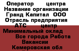 Оператор Call-центра › Название организации ­ Гранд Капитал, ООО › Отрасль предприятия ­ АТС, call-центр › Минимальный оклад ­ 30 000 - Все города Работа » Вакансии   . Кемеровская обл.,Гурьевск г.